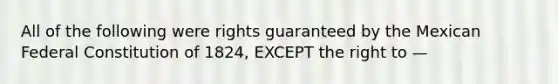 All of the following were rights guaranteed by the Mexican Federal Constitution of 1824, EXCEPT the right to —