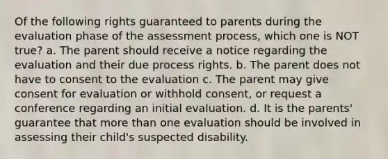 Of the following rights guaranteed to parents during the evaluation phase of the assessment process, which one is NOT true? a. The parent should receive a notice regarding the evaluation and their due process rights. b. The parent does not have to consent to the evaluation c. The parent may give consent for evaluation or withhold consent, or request a conference regarding an initial evaluation. d. It is the parents' guarantee that more than one evaluation should be involved in assessing their child's suspected disability.