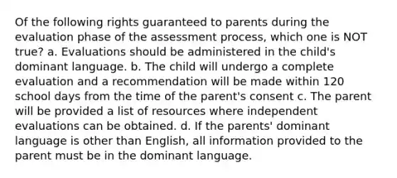 Of the following rights guaranteed to parents during the evaluation phase of the assessment process, which one is NOT true? a. Evaluations should be administered in the child's dominant language. b. The child will undergo a complete evaluation and a recommendation will be made within 120 school days from the time of the parent's consent c. The parent will be provided a list of resources where independent evaluations can be obtained. d. If the parents' dominant language is other than English, all information provided to the parent must be in the dominant language.