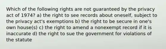 Which of the following rights are not guaranteed by the privacy act of 1974? a) the right to see records about oneself, subject to the privacy act's exemptions b) the right to be secure in one's own house(s) c) the right to amend a nonexempt record if it is inaccurate d) the right to sue the government for violations of the statute