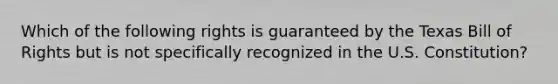 Which of the following rights is guaranteed by the Texas Bill of Rights but is not specifically recognized in the U.S. Constitution?