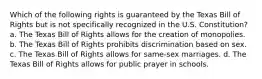 Which of the following rights is guaranteed by the Texas Bill of Rights but is not specifically recognized in the U.S. Constitution? a. The Texas Bill of Rights allows for the creation of monopolies. b. The Texas Bill of Rights prohibits discrimination based on sex. c. The Texas Bill of Rights allows for same-sex marriages. d. The Texas Bill of Rights allows for public prayer in schools.