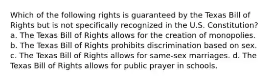 Which of the following rights is guaranteed by the Texas Bill of Rights but is not specifically recognized in the U.S. Constitution? a. The Texas Bill of Rights allows for the creation of monopolies. b. The Texas Bill of Rights prohibits discrimination based on sex. c. The Texas Bill of Rights allows for same-sex marriages. d. The Texas Bill of Rights allows for public prayer in schools.