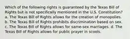 Which of the following rights is guaranteed by the Texas Bill of Rights but is not specifically mentioned in the U.S. Constitution? a. The Texas Bill of Rights allows for the creation of monopolies. b. The Texas Bill of Rights prohibits discrimination based on sex. c. The Texas Bill of Rights allows for same-sex marriages. d. The Texas Bill of Rights allows for public prayer in scools.