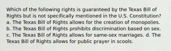 Which of the following rights is guaranteed by the Texas Bill of Rights but is not specifically mentioned in the U.S. Constitution? a. The Texas Bill of Rights allows for the creation of monopolies. b. The Texas Bill of Rights prohibits discrimination based on sex. c. The Texas Bill of Rights allows for same-sex marriages. d. The Texas Bill of Rights allows for public prayer in scools.