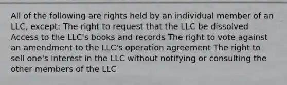 All of the following are rights held by an individual member of an LLC, except: The right to request that the LLC be dissolved Access to the LLC's books and records The right to vote against an amendment to the LLC's operation agreement The right to sell one's interest in the LLC without notifying or consulting the other members of the LLC