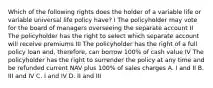 Which of the following rights does the holder of a variable life or variable universal life policy have? I The policyholder may vote for the board of managers overseeing the separate account II The policyholder has the right to select which separate account will receive premiums III The policyholder has the right of a full policy loan and, therefore, can borrow 100% of cash value IV The policyholder has the right to surrender the policy at any time and be refunded current NAV plus 100% of sales charges A. I and II B. III and IV C. I and IV D. II and III