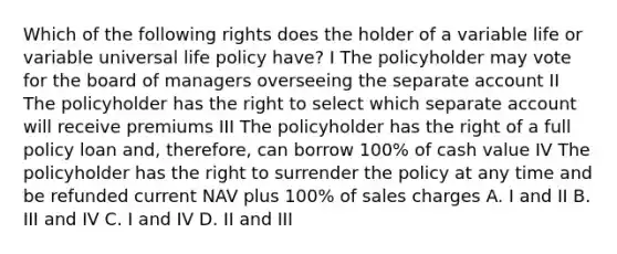 Which of the following rights does the holder of a variable life or variable universal life policy have? I The policyholder may vote for the board of managers overseeing the separate account II The policyholder has the right to select which separate account will receive premiums III The policyholder has the right of a full policy loan and, therefore, can borrow 100% of cash value IV The policyholder has the right to surrender the policy at any time and be refunded current NAV plus 100% of sales charges A. I and II B. III and IV C. I and IV D. II and III