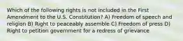 Which of the following rights is not included in the First Amendment to the U.S. Constitution? A) Freedom of speech and religion B) Right to peaceably assemble C) Freedom of press D) Right to petition government for a redress of grievance