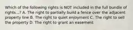 Which of the following rights is NOT included in the full bundle of rights...? A. The right to partially build a fence over the adjacent property line B. The right to quiet enjoyment C. The right to sell the property D. The right to grant an easement