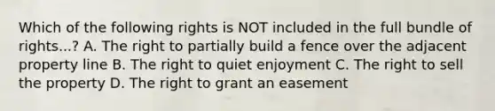 Which of the following rights is NOT included in the full bundle of rights...? A. The right to partially build a fence over the adjacent property line B. The right to quiet enjoyment C. The right to sell the property D. The right to grant an easement