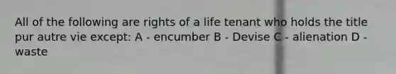 All of the following are rights of a life tenant who holds the title pur autre vie except: A - encumber B - Devise C - alienation D - waste