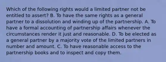 Which of the following rights would a limited partner not be entitled to assert? B. To have the same rights as a general partner to a dissolution and winding up of the partnership. A. To have a formal accounting of partnership affairs whenever the circumstances render it just and reasonable. D. To be elected as a general partner by a majority vote of the limited partners in number and amount. C. To have reasonable access to the partnership books and to inspect and copy them.