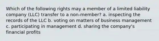 Which of the following rights may a member of a limited liability company (LLC) transfer to a non-member? a. inspecting the records of the LLC b. voting on matters of business management c. participating in management d. sharing the company's financial profits