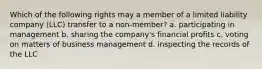 Which of the following rights may a member of a limited liability company (LLC) transfer to a non-member? a. participating in management b. sharing the company's financial profits c. voting on matters of business management d. inspecting the records of the LLC