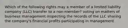 Which of the following rights may a member of a limited liability company (LLC) transfer to a non-member? voting on matters of business management inspecting the records of the LLC sharing the company's financial profits participating in management