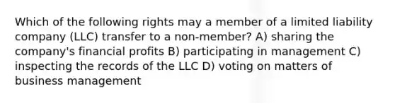 Which of the following rights may a member of a limited liability company (LLC) transfer to a non-member? A) sharing the company's financial profits B) participating in management C) inspecting the records of the LLC D) voting on matters of business management