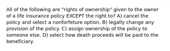 All of the following are "rights of ownership" given to the owner of a life insurance policy EXCEPT the right to? A) cancel the policy and select a nonforfeture option. B) legally change any provision of the policy. C) assign ownership of the policy to someone else. D) select how death proceeds will be paid to the beneficiary.