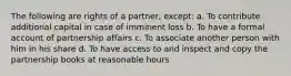 The following are rights of a partner, except: a. To contribute additional capital in case of imminent loss b. To have a formal account of partnership affairs c. To associate another person with him in his share d. To have access to and inspect and copy the partnership books at reasonable hours