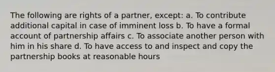 The following are rights of a partner, except: a. To contribute additional capital in case of imminent loss b. To have a formal account of partnership affairs c. To associate another person with him in his share d. To have access to and inspect and copy the partnership books at reasonable hours