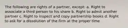 The following are rights of a partner, except: a. Right to associate a third person to his share b. Right to admit another partner c. Right to inspect and copy partnership books d. Right to ask for a dissolution of the firm at the proper time