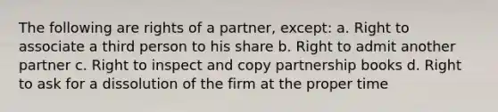 The following are rights of a partner, except: a. Right to associate a third person to his share b. Right to admit another partner c. Right to inspect and copy partnership books d. Right to ask for a dissolution of the firm at the proper time