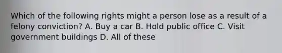 Which of the following rights might a person lose as a result of a felony conviction? A. Buy a car B. Hold public office C. Visit government buildings D. All of these