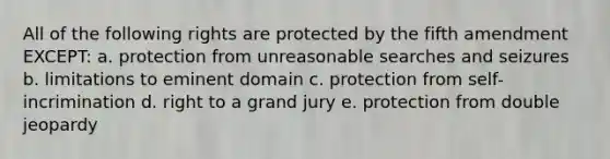 All of the following rights are protected by the fifth amendment EXCEPT: a. protection from unreasonable searches and seizures b. limitations to eminent domain c. protection from self-incrimination d. right to a grand jury e. protection from double jeopardy