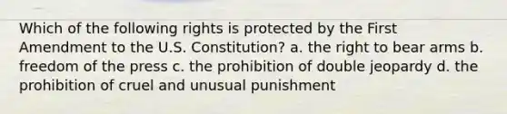 Which of the following rights is protected by the First Amendment to the U.S. Constitution? a. the right to bear arms b. freedom of the press c. the prohibition of double jeopardy d. the prohibition of cruel and unusual punishment