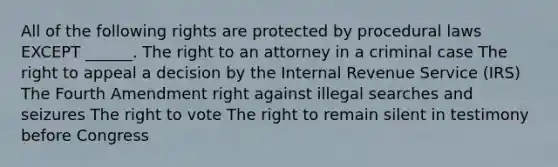 All of the following rights are protected by procedural laws EXCEPT ______. The right to an attorney in a criminal case The right to appeal a decision by the Internal Revenue Service (IRS) The Fourth Amendment right against illegal searches and seizures The right to vote The right to remain silent in testimony before Congress