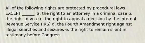 All of the following rights are protected by procedural laws EXCEPT ______. a. the right to an attorney in a criminal case b. the right to vote c. the right to appeal a decision by the Internal Revenue Service (IRS) d. the Fourth Amendment right against illegal searches and seizures e. the right to remain silent in testimony before Congress