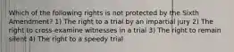 Which of the following rights is not protected by the Sixth Amendment? 1) The right to a trial by an impartial jury 2) The right to cross-examine witnesses in a trial 3) The right to remain silent 4) The right to a speedy trial