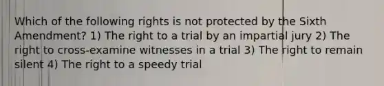 Which of the following rights is not protected by the Sixth Amendment? 1) The right to a trial by an impartial jury 2) The right to cross-examine witnesses in a trial 3) The right to remain silent 4) The right to a speedy trial