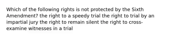 Which of the following rights is not protected by the Sixth Amendment? the right to a speedy trial the right to trial by an impartial jury the right to remain silent the right to cross-examine witnesses in a trial