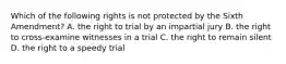 Which of the following rights is not protected by the Sixth Amendment? A. the right to trial by an impartial jury B. the right to cross-examine witnesses in a trial C. the right to remain silent D. the right to a speedy trial