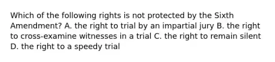 Which of the following rights is not protected by the Sixth Amendment? A. the right to trial by an impartial jury B. the right to cross-examine witnesses in a trial C. the right to remain silent D. the right to a speedy trial