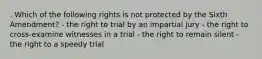 . Which of the following rights is not protected by the Sixth Amendment? - the right to trial by an impartial jury - the right to cross-examine witnesses in a trial - the right to remain silent - the right to a speedy trial