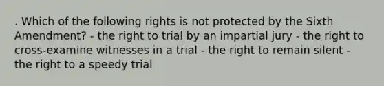 . Which of the following rights is not protected by the Sixth Amendment? - the right to trial by an impartial jury - the right to cross-examine witnesses in a trial - the right to remain silent - the right to a speedy trial