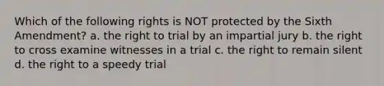 Which of the following rights is NOT protected by the Sixth Amendment? a. the right to trial by an impartial jury b. the right to cross examine witnesses in a trial c. the right to remain silent d. the right to a speedy trial