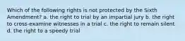 Which of the following rights is not protected by the Sixth Amendment? a. the right to trial by an impartial jury b. the right to cross-examine witnesses in a trial c. the right to remain silent d. the right to a speedy trial