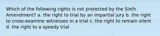 Which of the following rights is not protected by the Sixth Amendment? a. the right to trial by an impartial jury b. the right to cross-examine witnesses in a trial c. the right to remain silent d. the right to a speedy trial