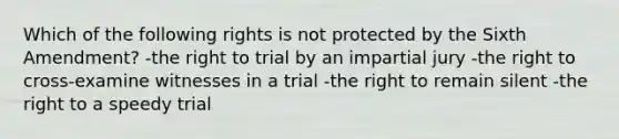 Which of the following rights is not protected by the Sixth Amendment? -the right to trial by an impartial jury -the right to cross-examine witnesses in a trial -the right to remain silent -the right to a speedy trial