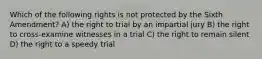 Which of the following rights is not protected by the Sixth Amendment? A) the right to trial by an impartial jury B) the right to cross-examine witnesses in a trial C) the right to remain silent D) the right to a speedy trial