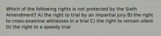 Which of the following rights is not protected by the Sixth Amendment? A) the right to trial by an impartial jury B) the right to cross-examine witnesses in a trial C) the right to remain silent D) the right to a speedy trial