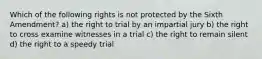 Which of the following rights is not protected by the Sixth Amendment? a) the right to trial by an impartial jury b) the right to cross examine witnesses in a trial c) the right to remain silent d) the right to a speedy trial