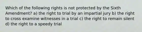 Which of the following rights is not protected by the Sixth Amendment? a) the right to trial by an impartial jury b) the right to cross examine witnesses in a trial c) the right to remain silent d) the right to a speedy trial