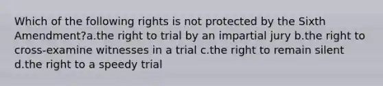 Which of the following rights is not protected by the Sixth Amendment?a.the right to trial by an impartial jury b.the right to cross-examine witnesses in a trial c.the right to remain silent d.the right to a speedy trial