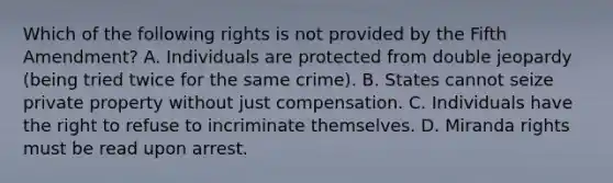 Which of the following rights is not provided by the Fifth Amendment? A. Individuals are protected from double jeopardy (being tried twice for the same crime). B. States cannot seize private property without just compensation. C. Individuals have the right to refuse to incriminate themselves. D. Miranda rights must be read upon arrest.