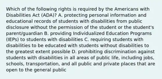 Which of the following rights is required by the Americans with Disabilities Act (ADA)? A. protecting personal information and educational records of students with disabilities from public disclosure without the permission of the student or the student's parent/guardian B. providing Individualized Education Programs (IEPs) to students with disabilities C. requiring students with disabilities to be educated with students without disabilities to the greatest extent possible D. prohibiting discrimination against students with disabilities in all areas of public life, including jobs, schools, transportation, and all public and private places that are open to the general public