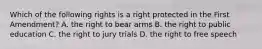 Which of the following rights is a right protected in the First Amendment? A. the right to bear arms B. the right to public education C. the right to jury trials D. the right to free speech